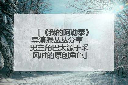 《我的阿勒泰》导演滕丛丛分享：男主角巴太源于采风时的原创角色