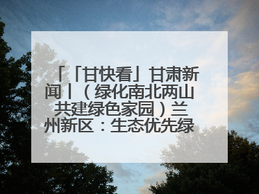 「甘快看」甘肃新闻丨（绿化南北两山 共建绿色家园）兰州新区：生态优先绿色发展 打造生态环保示范区