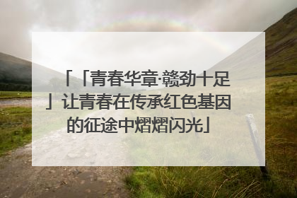 「青春华章·赣劲十足」让青春在传承红色基因的征途中熠熠闪光