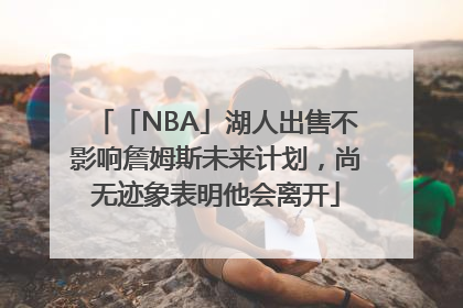 「NBA」湖人出售不影响詹姆斯未来计划，尚无迹象表明他会离开