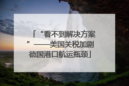 “看不到解决方案”——美国关税加剧德国港口航运瓶颈