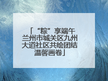 “粽”享端午 兰州市城关区九州大道社区共绘团结温馨画卷
