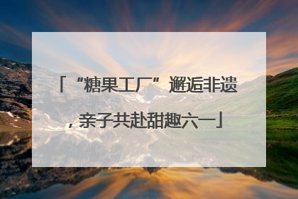 “糖果工厂”邂逅非遗，亲子共赴甜趣六一