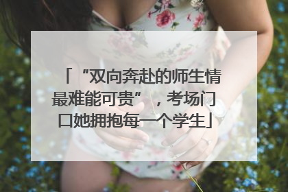 “双向奔赴的师生情最难能可贵”，考场门口她拥抱每一个学生