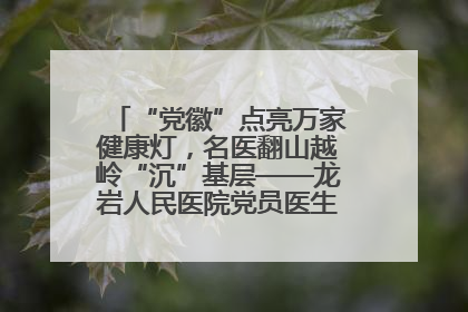 “党徽”点亮万家健康灯，名医翻山越岭“沉”基层——龙岩人民医院党员医生奏响基层健