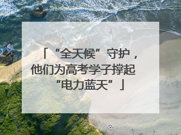 “全天候”守护，他们为高考学子撑起“电力蓝天”