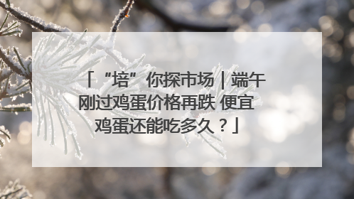 “培”你探市场｜端午刚过鸡蛋价格再跌 便宜鸡蛋还能吃多久？