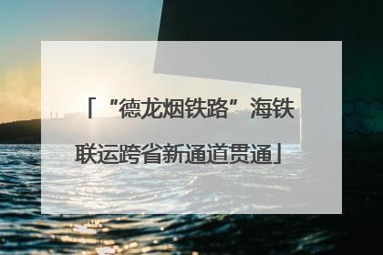 “德龙烟铁路”海铁联运跨省新通道贯通