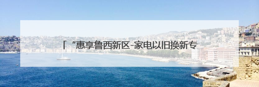 “惠享鲁西新区-家电以旧换新专项补贴”专场活动5月31日启动