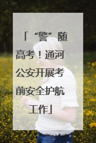 “警”随高考！通河公安开展考前安全护航工作