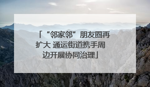 “邻家邻”朋友圈再扩大 通运街道携手周边开展协同治理