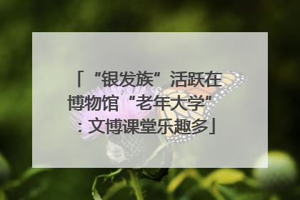 “银发族”活跃在博物馆“老年大学”：文博课堂乐趣多