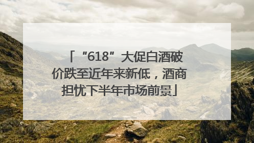 “618”大促白酒破价跌至近年来新低，酒商担忧下半年市场前景