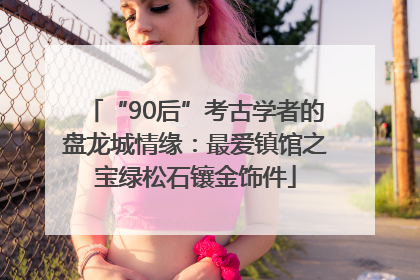 “90后”考古学者的盘龙城情缘：最爱镇馆之宝绿松石镶金饰件