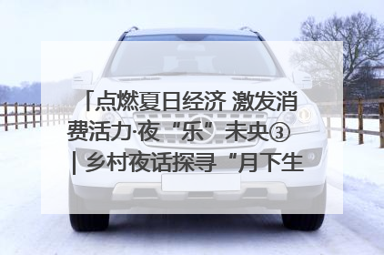 点燃夏日经济 激发消费活力·夜“乐”未央③｜乡村夜话探寻“月下生金”的“共富密码”