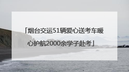 烟台交运51辆爱心送考车暖心护航2000余学子赴考