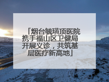 烟台毓璜顶医院携手福山区卫健局开展义诊，共筑基层医疗新高地
