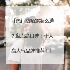 热门防晒霜怎么选？盘点高口碑：十大高人气品牌推荐！