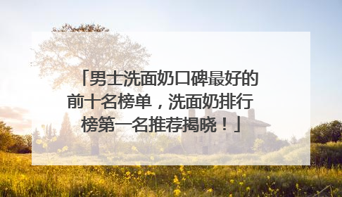 男士洗面奶口碑最好的前十名榜单，洗面奶排行榜第一名推荐揭晓！