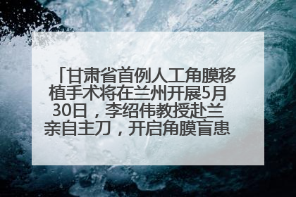 甘肃省首例人工角膜移植手术将在兰州开展5月30日，李绍伟教授赴兰亲自主刀，开启角膜盲患者复明新纪元
