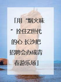 用“烟火味”拴住Z世代的心 长沙把招聘会办成青春游乐场