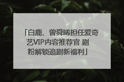 白鹿、曾舜晞担任爱奇艺VIP内容推荐官 剧粉解锁追剧新福利