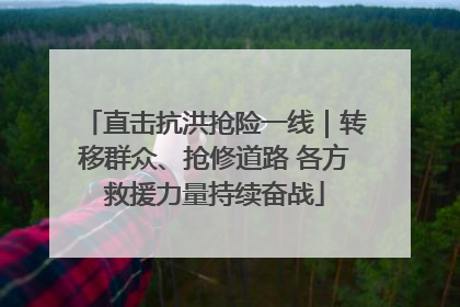 直击抗洪抢险一线｜转移群众、抢修道路 各方救援力量持续奋战