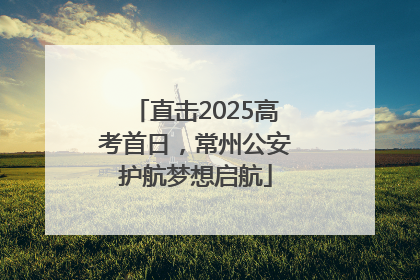 直击2025高考首日，常州公安护航梦想启航