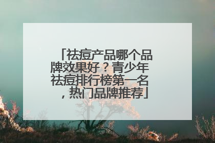 祛痘产品哪个品牌效果好？青少年祛痘排行榜第一名，热门品牌推荐