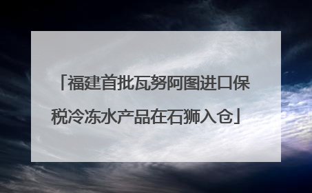 福建首批瓦努阿图进口保税冷冻水产品在石狮入仓