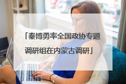 秦博勇率全国政协专题调研组在内蒙古调研