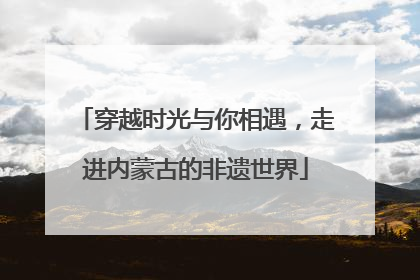 穿越时光与你相遇，走进内蒙古的非遗世界