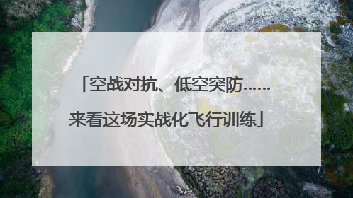 空战对抗、低空突防……来看这场实战化飞行训练