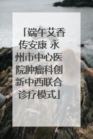 端午艾香传安康 永州市中心医院肿瘤科创新中西联合诊疗模式