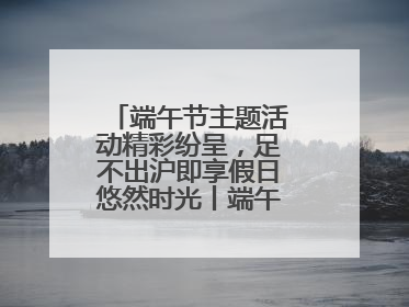 端午节主题活动精彩纷呈，足不出沪即享假日悠然时光丨端午氛围最浓时④