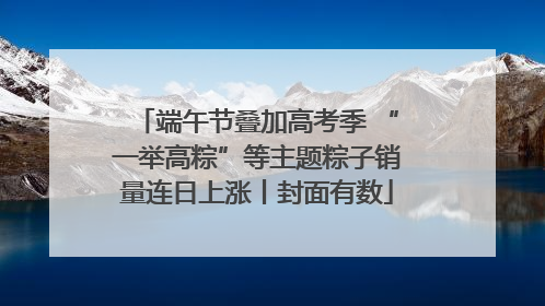端午节叠加高考季 “一举高粽”等主题粽子销量连日上涨丨封面有数