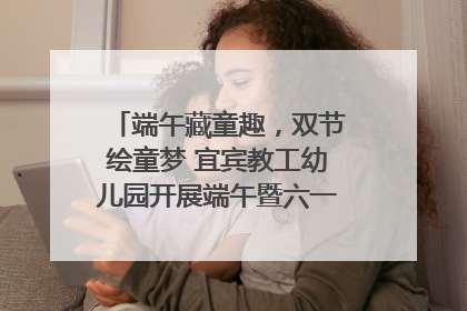 端午藏童趣，双节绘童梦 宜宾教工幼儿园开展端午暨六一亲子游园活动