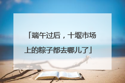 端午过后，十堰市场上的粽子都去哪儿了