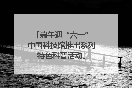 端午遇“六一” 中国科技馆推出系列特色科普活动