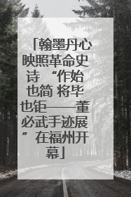 翰墨丹心映照革命史诗 “作始也简 将毕也钜——董必武手迹展”在福州开幕