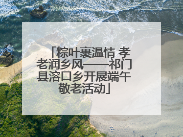 粽叶裹温情 孝老润乡风——祁门县溶口乡开展端午敬老活动