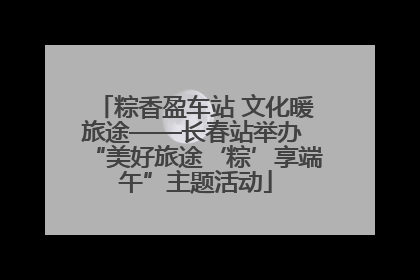 粽香盈车站 文化暖旅途——长春站举办 “美好旅途‘粽’享端午”主题活动