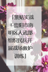 紧贴实战！贵阳市南明区人武部组织民兵开展战场救护训练