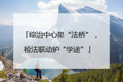 综治中心架“法桥”，检法联动护“学途”