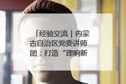 经验交流｜内蒙古自治区党委讲师团：打造“理响新征程”宣讲品牌