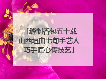 缝制香包五十载 山西垣曲七旬手艺人巧手匠心传技艺