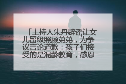 主持人朱丹辟谣让女儿留级照顾弟弟，为争议言论道歉：孩子们接受的是混龄教育，感恩每一条批评
