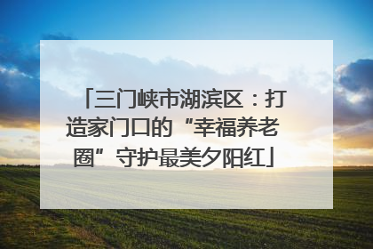 三门峡市湖滨区：打造家门口的“幸福养老圈”守护最美夕阳红
