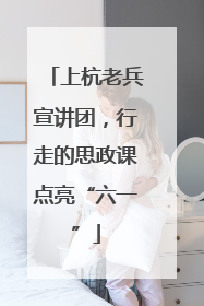 上杭老兵宣讲团，行走的思政课点亮“六一”