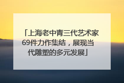 上海老中青三代艺术家69件力作集结，展现当代雕塑的多元发展